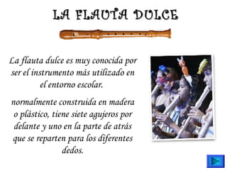 La flauta dulce es muy conocida por
ser el instrumento más utilizado en
el entorno escolar.
normalmente construida en madera
o plástico, tiene siete agujeros por
delante y uno en la parte de atrás
que se reparten para los diferentes
dedos.
LA FLAUTA DULCELA FLAUTA DULCE
 