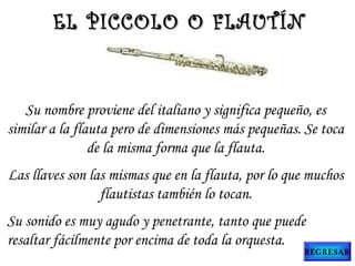 Su nombre proviene del italiano y significa pequeño, es
similar a la flauta pero de dimensiones más pequeñas. Se toca
de la misma forma que la flauta.
Las llaves son las mismas que en la flauta, por lo que muchos
flautistas también lo tocan.
Su sonido es muy agudo y penetrante, tanto que puede
resaltar fácilmente por encima de toda la orquesta.
EL PICCOLO O FLAUTÍNEL PICCOLO O FLAUTÍN
REGRESAR
 