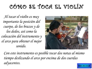 Al tocar el violín es muy
importante la posición del
cuerpo, de los brazos y de
los dedos, así como la
colocación del instrumento y
el arco para obtener el mejor
sonido.
CÓMO SE TOCA EL VIOLÍNCÓMO SE TOCA EL VIOLÍN
Con este instrumento es posible tocar dos notas al mismo
tiempo deslizando el arco por encima de dos cuerdas
adyacentes.
REGRESAR
 