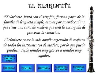 El clarinete, junto con el saxofón, forman parte de la
familia de lengüeta simple, esto es por su embocadura
que tiene una caña de madera que será la encargada de
provocar la vibración.
El clarinete posee la más amplia extensión de registro
de todos los instrumentos de madera, por lo que puede
producir desde sonidos muy graves a sonidos muy
agudos.
EL CLARINETEEL CLARINETE
FAMILIA
PARTES DEL
CLARINETE
BAJO
PARTES DEL
CLARINETE
CÓMO SE
TOCA
HISTORIAREGRESAR
 