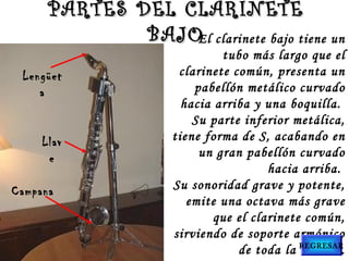 PARTES DEL CLARINETEPARTES DEL CLARINETE
BAJOBAJO
Lengüet
a
Llav
e
Campana
El clarinete bajo tiene un
tubo más largo que el
clarinete común, presenta un
pabellón metálico curvado
hacia arriba y una boquilla.
Su parte inferior metálica,
tiene forma de S, acabando en
un gran pabellón curvado
hacia arriba.
Su sonoridad grave y potente,
emite una octava más grave
que el clarinete común,
sirviendo de soporte armónico
de toda la madera.REGRESAR
 