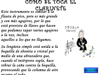 Este instrumento es similar a la
flauta de pico, pero es más grande
y con más agujeros, por lo que
está provisto de llaves que hacen
que podamos tapar varios agujeros
a la vez, incluso
aquellos a los que no llegamos.
Su lengüeta simple está unida a la
boquilla de ebonita o cristal por
medio de una abrazadera que,
cuando el intérprete sopla, hace
vibrar la caña contra la boquilla,
provocando que la columna de aire
CÓMO SE TOCA ELCÓMO SE TOCA EL
CLARINETECLARINETE
REGRESAR
 