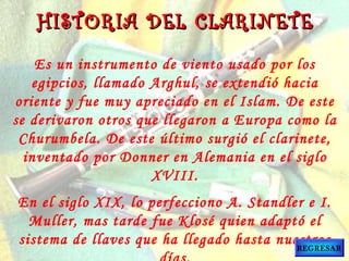 Es un instrumento de viento usado por los
egipcios, llamado Arghul, se extendió hacia
oriente y fue muy apreciado en el Islam. De este
se derivaron otros que llegaron a Europa como la
Churumbela. De este último surgió el clarinete,
inventado por Donner en Alemania en el siglo
XVIII.
En el siglo XIX, lo perfecciono A. Standler e I.
Muller, mas tarde fue Klosé quien adaptó el
sistema de llaves que ha llegado hasta nuestros
HISTORIA DEL CLARINETEHISTORIA DEL CLARINETE
REGRESAR
 
