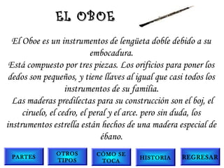 El Oboe es un instrumentos de lengüeta doble debido a su
embocadura.
Está compuesto por tres piezas. Los orificios para poner los
dedos son pequeños, y tiene llaves al igual que casi todos los
instrumentos de su familia.
 Las maderas predilectas para su construcción son el boj, el
ciruelo, el cedro, el peral y el arce. pero sin duda, los
instrumentos estrella están hechos de una madera especial de
ébano.
EL OBOEEL OBOE
PARTES
OTROS
TIPOS
CÓMO SE
TOCA
HISTORIA REGRESAR
 