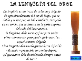 La lengüeta es un trozo de caña muy delgado
de aproximadamente 6.5 cm de largo, que se
dobla y se une por un hilo enrollado, encajado
en un corcho que se inserta en la parte superior
del tubo del instrumento.
la lengüeta, debe ser muy fina para poder
vibrar libremente, pero puede quebrarse si es
excesivamente delgada.
Una lengüeta demasiado gruesa haría difícil la
vibración y produciría un sonido áspero.
El ejecutante debe humedecerla siempre antes
de tocar.
LA LENGÜETA DEL OBOELA LENGÜETA DEL OBOE
REGRESAR
 