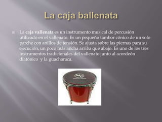  La caja vallenata es un instrumento musical de percusión 
utilizado en el vallenato. Es un pequeño tambor cónico de un solo 
parche con anillos de tensión. Se ajusta sobre las piernas para su 
ejecución, un poco más ancha arriba que abajo. Es uno de los tres 
instrumentos tradicionales del vallenato junto al acordeón 
diatónico y la guacharaca. 
 