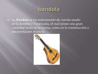  La Bandola es un instrumento de cuerda usado 
en Colombia y Venezuela, el cual posee una gran 
variedad tanto en la forma, como en la construcción e 
interpretación musical. 
 