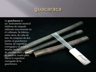  La guacharaca es un instrumento musical idiófono de raspado 
La guacharaca es 
un instrumento musical 
idiófono de raspado 
utilizado mayormente en 
el vallenato. Se fabrica, 
entre otros, de caña de 
lata. Se compone de dos 
partes: la guacharaca 
misma, de superficie 
corrugada y el peine o 
trinche, hecho 
de alambre duro y mango 
de madera, usado para 
rascar la superficie 
corrugada de la 
guacharaca. 
utilizado mayormente en el vallenato. Se fabrica, entre otros, de 
caña de lata. Se compone de dos partes: la guacharaca misma, de 
superficie corrugada y el peine o trinche, hecho de alambre duro y 
mango de madera, usado para rascar la superficie corrugada de la 
guacharaca. 
 