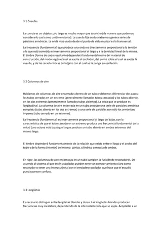 3.1 Cuerdas 
La cuerda es un objeto cuyo largo es mucho mayor que su ancho (de manera que podemos 
considerarlo casi como unidimensional). La cuerda fija en dos extremos genera series de 
parciales armónicas. La onda más usada desde el punto de vista musical es la transversal. 
La frecuencia (fundamental) que produce una onda es directamente proporcional a la tensión 
a la que está sometida e inversamente proporcional al largo y a la densidad lineal de la misma. 
El timbre (forma de onda resultante) dependerá fundamentalmente del material de 
construcción, del modo según el cual se excite al oscilador, del punto sobre el cual se excite la 
cuerda, y de las características del objeto con el cual se la ponga en oscilación. 
3.2 Columnas de aire 
Hablamos de columnas de aire encerradas dentro de un tubo y debemos diferenciar dos casos: 
los tubos cerrados en un extremo (generalmente llamados tubos cerrados) y los tubos abiertos 
en los dos extremos (generalmente llamados tubos abiertos). La onda que se produce es 
longitudinal. La columna de aire encerrada en un tubo produce una serie de parciales armónica 
completa (tubo abierto en los dos extremos) o una serie de parciales con sólo los armónicos 
impares (tubo cerrado en un extremo). 
La frecuencia (fundamental) es inversamente proporcional al largo del tubo, con la 
característica de que el tubo cerrado en un extremo produce una frecuencia fundamental de la 
mitad (una octava más baja) que la que produce un tubo abierto en ambos extremos del 
mismo largo. 
El timbre dependerá fundamentalmente de la relación que exista entre el largo y el ancho del 
tubo y de la forma (interior) del mismo: cónico, cilíndrico o mezcla de ambos. 
En rigor, las columnas de aire encerradas en un tubo cumplen la función de resonadores. De 
acuerdo al sistema al que estén acoplados pueden tener un comportamiento claro como 
resonador o tener una interacción tal con el verdadero oscilador que hace que el estudio 
pueda parecer confuso. 
3.3 Lengüetas 
Es necesario distinguir entre lengüetas blandas y duras. Las lengüetas blandas producen 
frecuencias muy inestables, dependiendo de la intensidad con la que se sople. Acopladas a un 
 