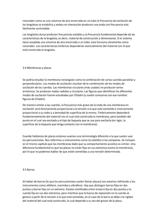 resonador como es una columna de aire encerrada en un tubo la frecuencia de oscilación de 
las lengüetas se estabiliza y ambos en interacción producen una onda con frecuencia más 
fácilmente controlable. 
Las lengüetas duras producen frecuencias estables y la frecuencia fundamental depende de las 
características de la lengüeta, es decir, material de construcción y dimensiones. Si el sistema 
tiene acoplada una columna de aire encerrada a un tubo, esta funciona claramente como 
resonador. Las características tímbricas dependerán esencialmente del material con el que 
está construida la lengüeta. 
3.4 Membranas y placas 
Se podría estudiar la membrana rectangular como la combinación de varias cuerdas paralelas y 
perpendiculares. Los modos de oscilación resultan de la combinación de los modos de 
oscilación de las cuerdas. Las membranas circulares (más usadas) no producen series 
armónicas. Se producen nodos radiales y circulares. Las figuras que identifican los diferentes 
modos de oscilación fueron estudiadas por Chladni (y suelen conocerse con ese nombre: 
figuras de Chladni). 
De manera similar a las cuerdas, la frecuencia más grave de la onda de una membrana en 
oscilación será directamente proporcional a la tensión a la que está sometida e inversamente 
proporcional a su radio y a densidad de superficie de la misma. Tímbricamente dependerá 
fundamentalmente del material con el cual está construida la membrana, pero también del 
punto en el cual sea excitada y el tipo de baqueta que se use para excitarla (en rigor, la 
superficie de la baqueta que tenga contacto con la membrana). 
Cuando hablamos de placas estamos usamos una terminología diferente a la que suelen usar 
los percusionistas. Nos referimos a instrumentos como los platillos o las campanas. Se incluyen 
en el mismo capítulo que las membranas dado que su comportamiento acústico es similar. Una 
diferencia fundamental es que las placas no están fijas en sus extremos (como la membrana), 
por lo que no podemos hablar de que estén sometidas a una tensión determinada. 
3.5 Barras 
Al hablar de barras (lo que los percusionistas suelen llamar placas) nos estamos refiriendo a los 
instrumentos como xilófono, marimba o vibráfono. Hay que distinguir barras fijas en dos 
puntos y barras fijas en un extremo. Existen similitudes entre la barra fija en dos puntos y la 
cuerda fija en sus dos extremos, pero mientras que la fuerza de reposición en la cuerda se 
genera a partir de la tensión a la que está sometida, en el caso de la barra se debe a la rigidez 
del material del cual está construida, lo cual depende a su vez del grosor de la placa. 
 