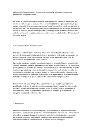La frecuencia fundamental será directamente proporcional al grosor e inversamente 
proporcional al largo de la barra. 
Las barras de sección uniforme no producen series de parciales armónicas. No obstante, los 
modos de oscilación que se producen tienen frecuencias bastante separadas entre sí, lo que 
evita la generación de un sonido con carácter de "ruido" como el de la membrana. Variando la 
sección de la barra (haciendo que no sea uniforme) puede modificarse la frecuencia de algunos 
modos de oscilación, de manera de aproximar la serie de parciales a una serie armónica. Las 
distintas formas en la variación de la sección tendrán como resultado timbres diferentes en el 
sonido de la barra. 
4. Modos de excitación de los osciladores 
El modo de excitación de los osciladores influye en lo inmediato en la intensidad y en la 
duración de los sonidos. Pero también influye en la resultante tímbrica del sonido, ya sea por 
el modo mismo de excitación como por el punto en el cual se realiza la excitación o las 
características del objeto con el cual se la realiza. 
Las cuerdas podrán ser excitadas por pulsación (guitarra), percusión (piano) o frotado (violín). 
También podrán ser excitadas por el viento, como el caso de las arpas eólicas. Las membranas, 
placas y barras son excitadas por percusión (mediante baquetas) y existen diferentes baquetas 
que tienen por objetivo producir resultados tímbricos variados. Las lengüetas se excitan por 
medio de chorros de aire, que son generados por el intérprete (caso de los instrumentos de 
soplo) o por sistemas de generación de aire, como en el órgano. Existen instrumentos (de los 
llamados idiófonos) en los que la excitación del oscilador se realiza por sacudido. 
Especialmente a lo largo del siglo 20 la experimentación que buscó la expansión de las 
posibilidades tímbricas de los instrumentos musicales acústicos "usuales" (en determinado 
contexto cultural), llevó a la ampliación de los modos de excitación de los osciladores, de 
manera distinta para la cual habían sido construidos. En todo caso igual se reducen a las 
categorías mencionadas anteriormente. 
5. Resonadores 
La función de los resonadores es la de ayudar a adaptar la amplitud del movimiento de los 
osciladores a las necesidades que plantea el movimiento de las masas de aire a través del cual 
el sonido se propagará. En algunos casos (como los instrumentos de cuerda) el resonador 
permite directamente la audición de la oscilación, mientras que en otros (como en los 
instrumentos de barra) cumple la función de resaltar la oscilación original. 
 