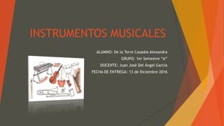 INSTRUMENTOS MUSICALES
ALUMNO: De la Torre Casados Alexandra
GRUPO: 1er Semestre “A”
DOCENTE: Juan José Del Ángel García
FECHA DE ENTREGA: 13 de Diciembre 2016
 