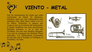 VIENTO - METAL
Son los instrumentos de viento que están
construidos de Metal. El intérprete,
mientras sopla por una embocadura para
introducir aire, debe hacer vibrar a la vez
los labios. Asimismo, el espacio que
ocupa el aire en el interior del instrumento
se puede modificar con unos mecanismos
llamados pistones, o, en el caso del
Trombón, con una vara metálica alargada.
Con esto se consiguen las distintas Notas
musicales. Los instrumentos orquestales
de este tipo son la Trompa, la Trompeta, el
Trombón y la Tuba.
 