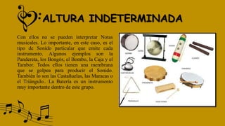 ALTURA INDETERMINADA
Con ellos no se pueden interpretar Notas
musicales. Lo importante, en este caso, es el
tipo de Sonido particular que emite cada
instrumento. Algunos ejemplos son la
Pandereta, los Bongós, el Bombo, la Caja y el
Tambor. Todos ellos tienen una membrana
que se golpea para producir el Sonido.
También lo son las Castañuelas, las Maracas o
el Triángulo.. La Batería es un instrumento
muy importante dentro de este grupo.
 