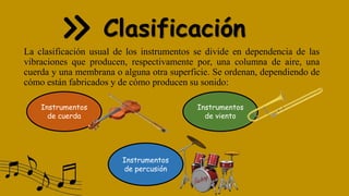 Clasificación
La clasificación usual de los instrumentos se divide en dependencia de las
vibraciones que producen, respectivamente por, una columna de aire, una
cuerda y una membrana o alguna otra superficie. Se ordenan, dependiendo de
cómo están fabricados y de cómo producen su sonido:
Instrumentos
de cuerda
Instrumentos
de viento
Instrumentos
de percusión
 