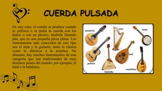 CUERDA PULSADA
En este caso, el sonido se produce cuando
se pellizca o se pulsa la cuerda con los
dedos o con un plectro, también llamado
púa, que es una pequeña pieza plana. Los
instrumentos más conocidos de este tipo
son el arpa y la guitarra, tanto la clásica
como la eléctrica o la acústica. No
obstante, hay muchos instrumentos de esta
categoría que son tradicionales de muy
distintos países del mundo; por ejemplo, el
laúd o la balalaica.
 