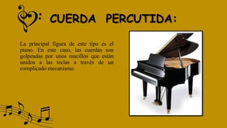 CUERDA PERCUTIDA:
La principal figura de este tipo es el
piano. En este caso, las cuerdas son
golpeadas por unos macillos que están
unidos a las teclas a través de un
complicado mecanismo.
 