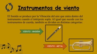Instrumentos de viento
El Sonido se produce por la Vibración del aire que entra dentro del
instrumento cuando el intérprete sopla. Al igual que sucede con los
instrumentos de cuerda, también se dividen en distintas categorías:
VIENTO - METAL
VIENTO - MADERA
 