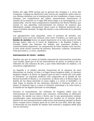 finales del siglo XVIII incluía por lo general dos trompas y a veces dos
trompetas. Ludwig van Beethoven hizo mucho por ampliarla, sobre todo en
sus últimas sinfonías con la introducción de tres trombones y hasta cuatro
trompas. Los compositores del último romanticismo aumentaron el
tamaño de la orquesta en el siglo XIX hasta llegar a la extravagancia y a lo
inabarcable. Uno de estos compositores románticos fue Hector Berlioz, que
incluía en sus plantillas instrumentales tal número de músicos que
difícilmente podían interpretarse obras como la Sinfonía fantástica tal y
como él hubiera deseado. El siglo XX asistió a una reducción de la plantilla
orquestal.

Las agrupaciones más pequeñas, como el quinteto de metales, son
populares tanto entre los músicos como entre el público, en tanto que las
bandas de metales tienen un papel importante en la vida musical de toda
Europa (sobre todo en el norte de Inglaterra) y de Estados Unidos y
Canadá, donde son famosas las bandas que amenizan desfiles o
acontecimientos deportivos. La composición de estas bandas varía mucho,
si bien suele incluir cornetas de pistones, fliscornos, eufonios, trombones,
tuba percusión y, a veces, saxofones.

Instrumentos de viento - madera

Nombre con que se conoce la familia orquestal de instrumentos musicales
cuyo sonido, igual que el de los instrumentos de metal, se produce por la
vibración de una columna de aire, y que están fabricados en madera, o lo
estuvieron originalmente.

La boquilla y el taladro (sección transversal de la columna de aire)
determinan su timbre: el oboe y el fagot llevan lengüeta doble, el clarinete
lengüeta simple y la flauta un agujero para la boca a través del cual sopla
el intérprete. La orquesta moderna está compuesta de la familia de las
flautas (incluido el flautín y, en ocasiones, la flauta alta y la flauta baja), la
familia de los oboes (incluido el corno inglés, y a veces el heckelfón y el
oboe bajo), la familia de los clarinetes (incluido el clarinete alto en mi
bemol, el clarinete bajo y a veces el clarinete contrabajo y la tuba tenor) y
la familia de los fagotes (incluido el contrafagot).

Durante el renacimiento, las chirimías de lengüeta doble eran los
instrumentos de viento-madera más comunes, construidos en diferentes
tamaños. Su sonido era ronco y fuerte, por lo que generalmente estaban
considerados como instrumentos para ser tocados en el exterior (Lully
desterró de sus interpretaciones todos estos instrumentos excepto la flauta
dulce cuando entró a formar parte de la corte de Luis XIV). Esto dio lugar
al desarrollo de una familia de taladro más estrecho y lengüeta doble para
uso en interiores.
 