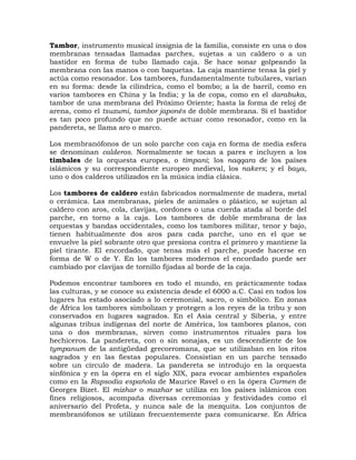 Tambor, instrumento musical insignia de la familia, consiste en una o dos
membranas tensadas llamadas parches, sujetas a un caldero o a un
bastidor en forma de tubo llamado caja. Se hace sonar golpeando la
membrana con las manos o con baquetas. La caja mantiene tensa la piel y
actúa como resonador. Los tambores, fundamentalmente tubulares, varían
en su forma: desde la cilíndrica, como el bombo; a la de barril, como en
varios tambores en China y la India; y la de copa, como en el darabuka,
tambor de una membrana del Próximo Oriente; hasta la forma de reloj de
arena, como el tsuzumi, tambor japonés de doble membrana. Si el bastidor
es tan poco profundo que no puede actuar como resonador, como en la
pandereta, se llama aro o marco.

Los membranófonos de un solo parche con caja en forma de media esfera
se denominan calderos. Normalmente se tocan a pares e incluyen a los
timbales de la orquesta europea, o timpani; los naqqara de los países
islámicos y su correspondiente europeo medieval, los nakers; y el baya,
uno o dos calderos utilizados en la música india clásica.

Los tambores de caldero están fabricados normalmente de madera, metal
o cerámica. Las membranas, pieles de animales o plástico, se sujetan al
caldero con aros, cola, clavijas, cordones o una cuerda atada al borde del
parche, en torno a la caja. Los tambores de doble membrana de las
orquestas y bandas occidentales, como los tambores militar, tenor y bajo,
tienen habitualmente dos aros para cada parche, uno en el que se
envuelve la piel sobrante otro que presiona contra el primero y mantiene la
piel tirante. El encordado, que tensa más el parche, puede hacerse en
forma de W o de Y. En los tambores modernos el encordado puede ser
cambiado por clavijas de tornillo fijadas al borde de la caja.

Podemos encontrar tambores en todo el mundo, en prácticamente todas
las culturas, y se conoce su existencia desde el 6000 a.C. Casi en todos los
lugares ha estado asociado a lo ceremonial, sacro, o simbólico. En zonas
de África los tambores simbolizan y protegen a los reyes de la tribu y son
conservados en lugares sagrados. En el Asia central y Siberia, y entre
algunas tribus indígenas del norte de América, los tambores planos, con
una o dos membranas, sirven como instrumentos rituales para los
hechiceros. La pandereta, con o sin sonajas, es un descendiente de los
tympanum de la antigüedad grecorromana, que se utilizaban en los ritos
sagrados y en las fiestas populares. Consistían en un parche tensado
sobre un círculo de madera. La pandereta se introdujo en la orquesta
sinfónica y en la ópera en el siglo XIX, para evocar ambientes españoles
como en la Rapsodia española de Maurice Ravel o en la ópera Carmen de
Georges Bizet. El mizhar o mazhar se utiliza en los países islámicos con
fines religiosos, acompaña diversas ceremonias y festividades como el
aniversario del Profeta, y nunca sale de la mezquita. Los conjuntos de
membranófonos se utilizan frecuentemente para comunicarse. En África
 