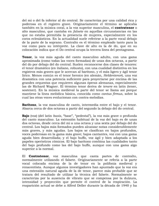 del mi o del fa inferior al do central. Se caracteriza por una calidad rica y
poderosa en el registro grave. Originariamente el término se aplicaba
también en la música coral, a la voz superior masculina, el contratenor o
alto masculino, que cantaba en falsete en aquellas circunstancias en las
que no estaba permitida la presencia de mujeres, especialmente en los
coros eclesiásticos. En la actualidad suele referirse a la parte vocal debajo
de la parte de la soprano. Contralto es el término empleado tanto para la
voz como para su intérprete. La clave de alto es la de do, que en su
colocación indica que el Do central ocupa la tercera línea del pentagrama.

Tenor, la voz más aguda del canto masculino adulto, con una gama
aproximada (como todas las voces formadas) de unas dos octavas, a partir
del do por debajo del do central. Suelen reconocerse dos clases de tenores:
el tenor dramático (en italiano, robusto), con una cualidad distintiva en los
registros más graves que le acercan al barítono, y el más ligero y ágil tenor
lírico. Menos común es el tenor heroico (en alemán, Heldentenor), una voz
dramática con una potencia suficiente para proyectarse por encima de las
grandes orquestas que requieren algunas óperas alemanas, especialmente
las de Richard Wagner. El término tenor deriva de tenere en latín (tener,
sostener). En la música medieval la parte del tenor se llama así porque
mantiene la línea melódica básica, conocida como cantus firmus, sobre la
cual las otras voces evolucionan con contra-melodías.

Barítono, la voz masculina de canto, intermedia entre el bajo y el tenor.
Abarca cerca de dos octavas a partir del segundo la debajo del do central.

Bajo (voz) (del latín basis, “base”, “pedestal”), la voz más grave o profunda
del canto masculino. La extensión habitual de la voz del bajo es de unas
dos octavas, desde cerca del mi a una octava y una sexta por debajo del do
central. Los bajos más formados pueden alcanzar notas considerablemente
más graves, y más agudas. Los bajos se clasifican en bajos profundos,
voces poderosas en la gama más grave; bajos cantantes, voz con una gama
aguda bien desarrollada; y el bajo buffo, voz ágil y bien adaptada a los
papeles operísticos cómicos. El bajo barítono combina las cualidades tanto
del bajo profundo como las del bajo buffo, aunque con una gama algo
superior a la normal.

El Contratenor, voz masculina que canta partes de contralto,
normalmente utilizando el falsete. Originariamente se refería a la parte
vocal colocada encima de la de tenor en la polifonía medieval y
renacentista. Aunque algunos investigadores han apuntado que la voz era
una extensión natural aguda de la de tenor, parece más probable que se
tratara del resultado de utilizar la técnica del falsete. Normalmente se
caracteriza por la ausencia de vibrato que se compensa por la dulzura,
intensidad y proyección que permite el control de la respiración. La
reaparición actual se debe a Alfred Deller durante la década de 1940 y ha
 