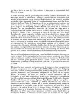 de Nueva York; la otra, de 1726, está en el Museo de la Universidad Karl
Marx de Leipzig.

A partir de 1725, año en que el organero alemán Gottfried Silbermann, de
Friburgo, adopta el sistema de Cristofori y construye dos pianofortes que
somete a la consideración de Johann Sebastian Bach, los mayores avances
se producen en Alemania. Quizá la contribución más importante fue la de
Johann Andreas Stein, de Augsburgo, al que se considera inventor de un
sistema de escape mejorado que sirvió para fundar la escuela vienesa de
piano elogiada por Wolfgang Amadeus Mozart, que contó con el favor de la
mayoría de los compositores alemanes de finales del siglo XVIII y
principios del XIX. Varios constructores de la Alemania central emigraron
a Londres hacia 1760 y fundaron la escuela inglesa que, con John
Broadwood y otros, empezó a trabajar para la producción de pianos más
sólidos, cuya fama ha llegado hasta nuestros días. El francés Sébastien
Érard fundó la escuela francesa en la década de 1790. En 1823 desarrolló
el sistema de doble acción que todavía hoy es de uso general. En esta
época, artesanos de muchos países europeos trabajaban para perfeccionar
el instrumento. Se produjeron numerosas mejoras en el diseño y la
construcción. Alemania y Estados Unidos han destacado en la fabricación
de pianos, en especial la casa alemana fundada por Karl Bechstein y las
estadounidenses Steinway, de Nueva York, y Chickering, de Boston. Los
pianos de la fábrica austriaca Bösendorfer son también muy apreciados.

La extensión del piano primitivo era, como la del clavicémbalo, de cuatro o
cinco octavas. De forma gradual se fue aumentando a más de siete. Para
ello se realizaron cambios estructurales, como el incremento de la tensión
de las cuerdas para producir ciertas notas. Existe un modelo de
Bösendorfer que tiene un bajo extendido, gracias a lo que alcanza las ocho
octavas.

El piano ha sido siempre un instrumento de virtuosos. Los compositores
tocaban sus propias obras en los siglos XVIII y XIX, entre ellos Wolfgang
Amadeus Mozart, Ludwig van Beethoven, Frédéric Chopin y Franz Liszt. La
pianista alemana Clara Schumann interpretaba las obras de su esposo
Robert Schumann. El final del siglo XIX estuvo dominado por el
compositor e intérprete ruso Anton Grigórievich Rubinstein. A principios
del XX muchos instrumentistas viajaron por Europa Occidental y Estados
Unidos. Destacan el polaco Ignacy Jan Paderewski y los polaco-
estadounidenses Josef Hofmann y Arthur Rubinstein así como la
venezolana María Teresa Carreño. En el periodo de entreguerras sobresale
el compositor e intérprete ruso Sergei Rajmáninov, el austriaco Artur
Schnabel, la inglesa Myra Hess, el alemán Walter Gieseking, el español
Ricardo Viñes y la brasileña Guiomar Novaes. Después de la II Guerra
Mundial, en 1945, aparecieron pianistas soviéticos como Emil Gilels y
Sviatoslav Richter. El chileno Claudio Arrau fue maestro en un amplio
 