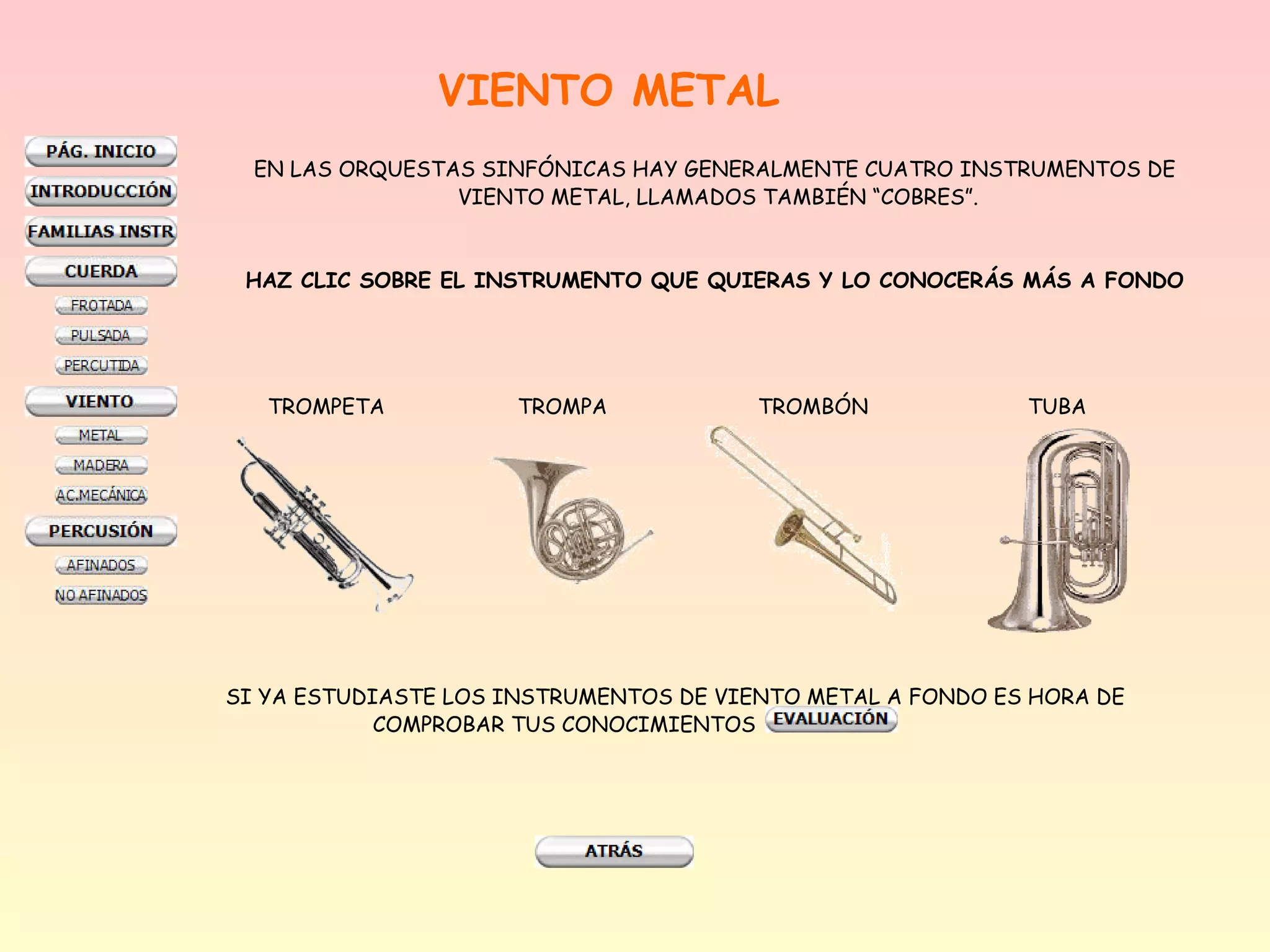 VIENTO METAL
  EN LAS ORQUESTAS SINFÓNICAS HAY GENERALMENTE CUATRO INSTRUMENTOS DE
                 VIENTO METAL, LLAMADOS TAMBIÉN “COBRES”.


 HAZ CLIC SOBRE EL INSTRUMENTO QUE QUIERAS Y LO CONOCERÁS MÁS A FONDO




   TROMPETA           TROMPA            TROMBÓN             TUBA




SI YA ESTUDIASTE LOS INSTRUMENTOS DE VIENTO METAL A FONDO ES HORA DE
            COMPROBAR TUS CONOCIMIENTOS
 