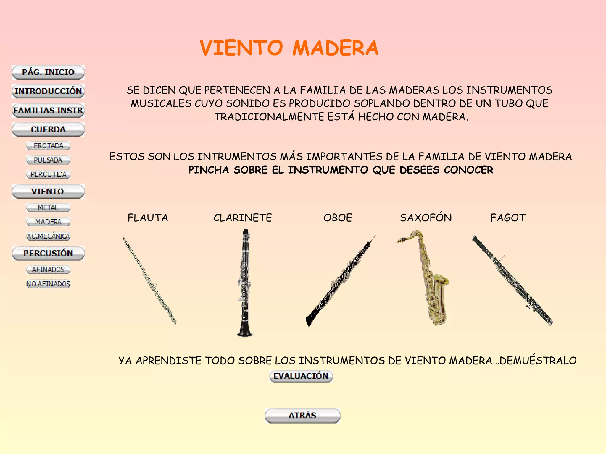 VIENTO MADERA
  SE DICEN QUE PERTENECEN A LA FAMILIA DE LAS MADERAS LOS INSTRUMENTOS
   MUSICALES CUYO SONIDO ES PRODUCIDO SOPLANDO DENTRO DE UN TUBO QUE
                 TRADICIONALMENTE ESTÁ HECHO CON MADERA.


ESTOS SON LOS INTRUMENTOS MÁS IMPORTANTES DE LA FAMILIA DE VIENTO MADERA
            PINCHA SOBRE EL INSTRUMENTO QUE DESEES CONOCER



  FLAUTA        CLARINETE        OBOE        SAXOFÓN        FAGOT




 YA APRENDISTE TODO SOBRE LOS INSTRUMENTOS DE VIENTO MADERA…DEMUÉSTRALO
 