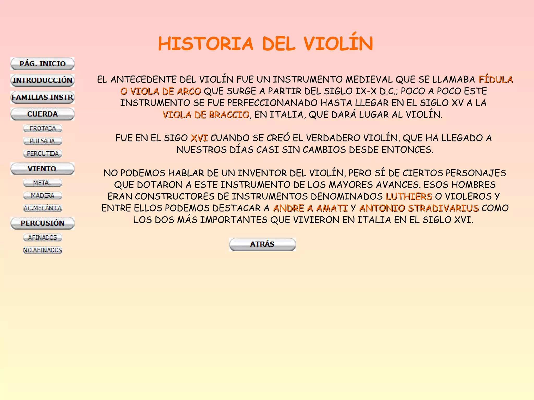 HISTORIA DEL VIOLÍN
EL ANTECEDENTE DEL VIOLÍN FUE UN INSTRUMENTO MEDIEVAL QUE SE LLAMABA FÍDULA
    O VIOLA DE ARCO QUE SURGE A PARTIR DEL SIGLO IX-X D.C.; POCO A POCO ESTE
    INSTRUMENTO SE FUE PERFECCIONANADO HASTA LLEGAR EN EL SIGLO XV A LA
            VIOLA DE BRACCIO, EN ITALIA, QUE DARÁ LUGAR AL VIOLÍN.
                     BRACCIO

   FUE EN EL SIGO XVI CUANDO SE CREÓ EL VERDADERO VIOLÍN, QUE HA LLEGADO A
               NUESTROS DÍAS CASI SIN CAMBIOS DESDE ENTONCES.

NO PODEMOS HABLAR DE UN INVENTOR DEL VIOLÍN, PERO SÍ DE CIERTOS PERSONAJES
  QUE DOTARON A ESTE INSTRUMENTO DE LOS MAYORES AVANCES. ESOS HOMBRES
 ERAN CONSTRUCTORES DE INSTRUMENTOS DENOMINADOS LUTHIERS O VIOLEROS Y
ENTRE ELLOS PODEMOS DESTACAR A ANDRE A AMATI Y ANTONIO STRADIVARIUS COMO
      LOS DOS MÁS IMPORTANTES QUE VIVIERON EN ITALIA EN EL SIGLO XVI.
 