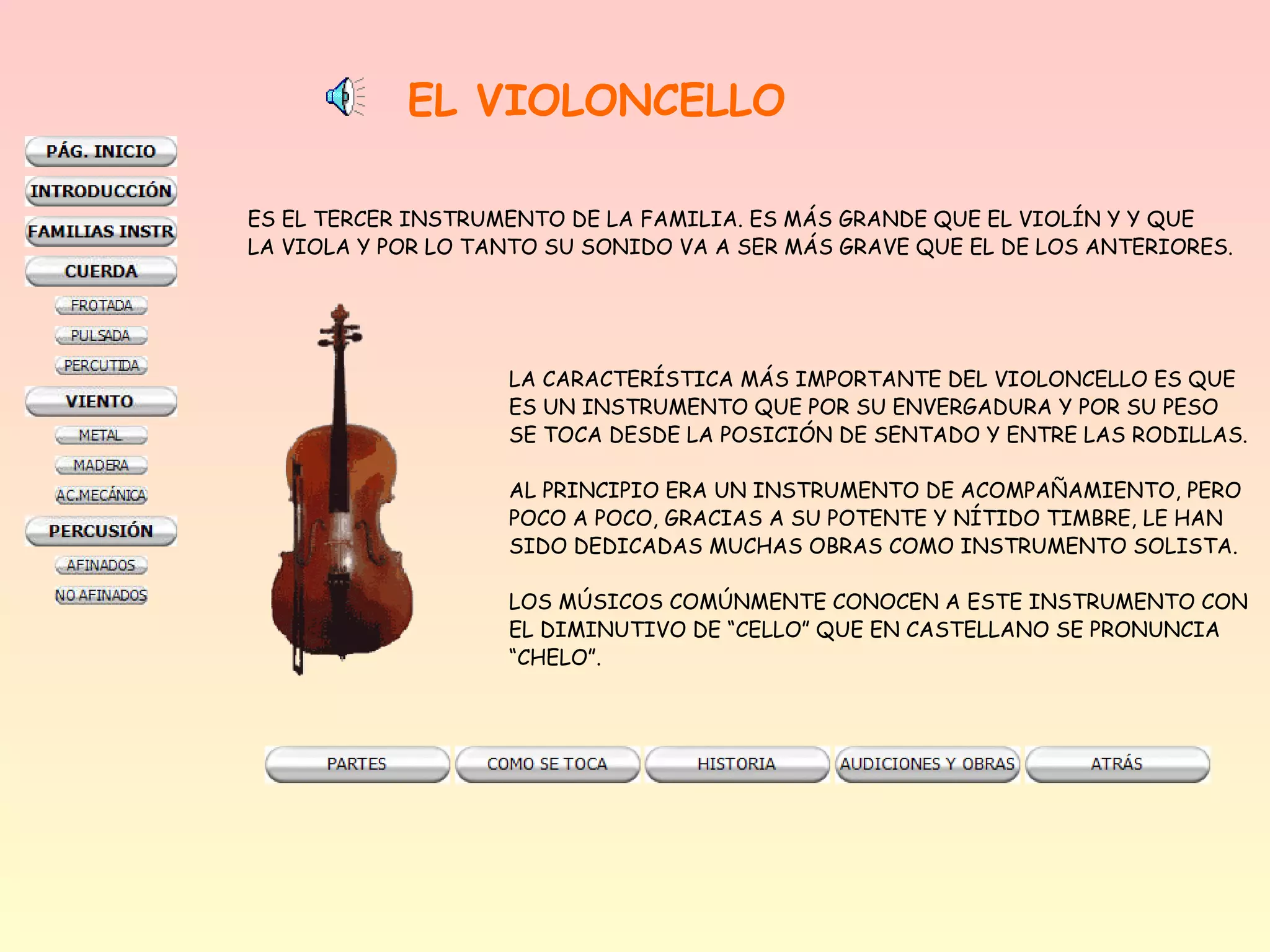 EL VIOLONCELLO

ES EL TERCER INSTRUMENTO DE LA FAMILIA. ES MÁS GRANDE QUE EL VIOLÍN Y Y QUE
LA VIOLA Y POR LO TANTO SU SONIDO VA A SER MÁS GRAVE QUE EL DE LOS ANTERIORES.




                    LA CARACTERÍSTICA MÁS IMPORTANTE DEL VIOLONCELLO ES QUE
                    ES UN INSTRUMENTO QUE POR SU ENVERGADURA Y POR SU PESO
                    SE TOCA DESDE LA POSICIÓN DE SENTADO Y ENTRE LAS RODILLAS.

                    AL PRINCIPIO ERA UN INSTRUMENTO DE ACOMPAÑAMIENTO, PERO
                    POCO A POCO, GRACIAS A SU POTENTE Y NÍTIDO TIMBRE, LE HAN
                    SIDO DEDICADAS MUCHAS OBRAS COMO INSTRUMENTO SOLISTA.

                    LOS MÚSICOS COMÚNMENTE CONOCEN A ESTE INSTRUMENTO CON
                    EL DIMINUTIVO DE “CELLO” QUE EN CASTELLANO SE PRONUNCIA
                    “CHELO”.
 