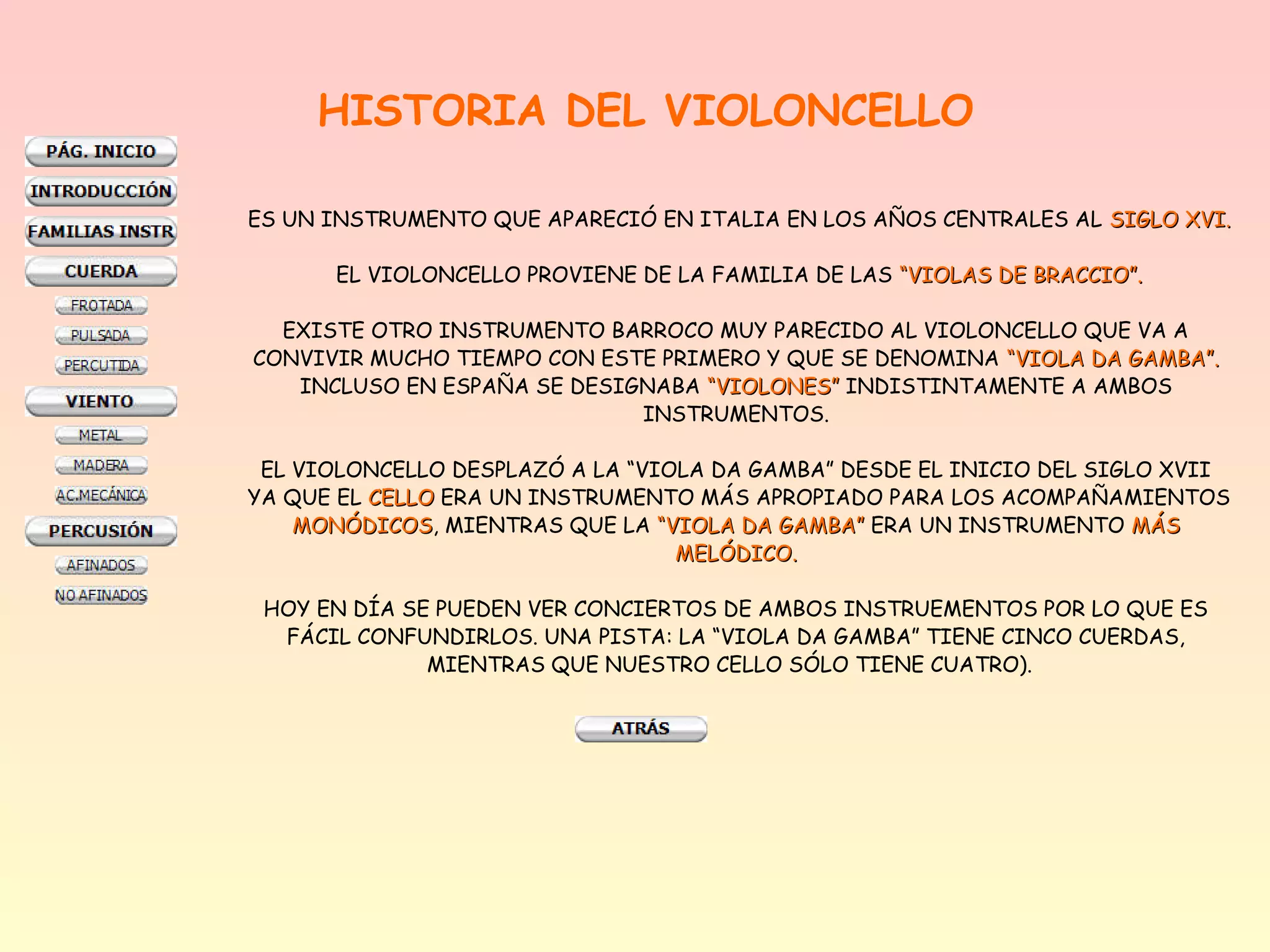 HISTORIA DEL VIOLONCELLO

ES UN INSTRUMENTO QUE APARECIÓ EN ITALIA EN LOS AÑOS CENTRALES AL SIGLO XVI.

      EL VIOLONCELLO PROVIENE DE LA FAMILIA DE LAS “VIOLAS DE BRACCIO”.

  EXISTE OTRO INSTRUMENTO BARROCO MUY PARECIDO AL VIOLONCELLO QUE VA A
CONVIVIR MUCHO TIEMPO CON ESTE PRIMERO Y QUE SE DENOMINA “VIOLA DA GAMBA”.
   INCLUSO EN ESPAÑA SE DESIGNABA “VIOLONES” INDISTINTAMENTE A AMBOS
                             INSTRUMENTOS.

 EL VIOLONCELLO DESPLAZÓ A LA “VIOLA DA GAMBA” DESDE EL INICIO DEL SIGLO XVII
YA QUE EL CELLO ERA UN INSTRUMENTO MÁS APROPIADO PARA LOS ACOMPAÑAMIENTOS
    MONÓDICOS, MIENTRAS QUE LA “VIOLA DA GAMBA” ERA UN INSTRUMENTO MÁS
    MONÓDICOS
                                  MELÓDICO.

 HOY EN DÍA SE PUEDEN VER CONCIERTOS DE AMBOS INSTRUEMENTOS POR LO QUE ES
  FÁCIL CONFUNDIRLOS. UNA PISTA: LA “VIOLA DA GAMBA” TIENE CINCO CUERDAS,
              MIENTRAS QUE NUESTRO CELLO SÓLO TIENE CUATRO).
 