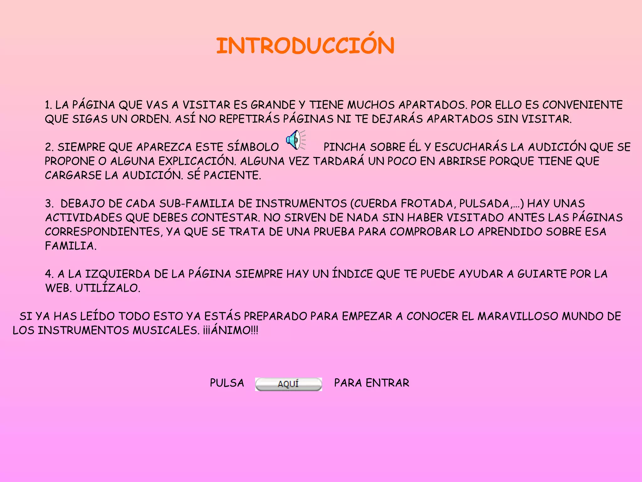 INTRODUCCIÓN

    1. LA PÁGINA QUE VAS A VISITAR ES GRANDE Y TIENE MUCHOS APARTADOS. POR ELLO ES CONVENIENTE
    QUE SIGAS UN ORDEN. ASÍ NO REPETIRÁS PÁGINAS NI TE DEJARÁS APARTADOS SIN VISITAR.

    2. SIEMPRE QUE APAREZCA ESTE SÍMBOLO      PINCHA SOBRE ÉL Y ESCUCHARÁS LA AUDICIÓN QUE SE
    PROPONE O ALGUNA EXPLICACIÓN. ALGUNA VEZ TARDARÁ UN POCO EN ABRIRSE PORQUE TIENE QUE
    CARGARSE LA AUDICIÓN. SÉ PACIENTE.

    3. DEBAJO DE CADA SUB-FAMILIA DE INSTRUMENTOS (CUERDA FROTADA, PULSADA,…) HAY UNAS
    ACTIVIDADES QUE DEBES CONTESTAR. NO SIRVEN DE NADA SIN HABER VISITADO ANTES LAS PÁGINAS
    CORRESPONDIENTES, YA QUE SE TRATA DE UNA PRUEBA PARA COMPROBAR LO APRENDIDO SOBRE ESA
    FAMILIA.

    4. A LA IZQUIERDA DE LA PÁGINA SIEMPRE HAY UN ÍNDICE QUE TE PUEDE AYUDAR A GUIARTE POR LA
    WEB. UTILÍZALO.

 SI YA HAS LEÍDO TODO ESTO YA ESTÁS PREPARADO PARA EMPEZAR A CONOCER EL MARAVILLOSO MUNDO DE
LOS INSTRUMENTOS MUSICALES. ¡¡¡ÁNIMO!!!



                              PULSA              PARA ENTRAR
 