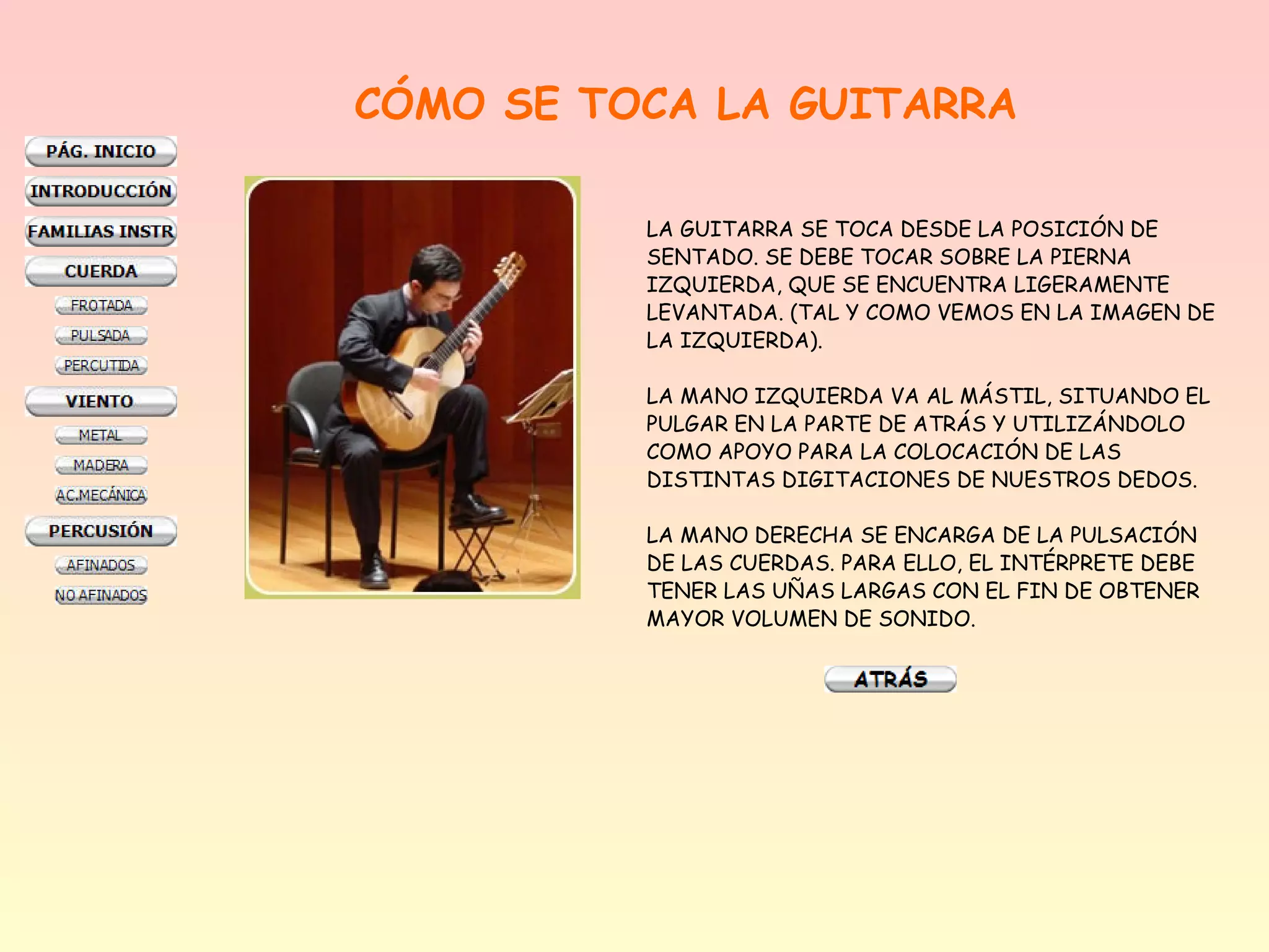 CÓMO SE TOCA LA GUITARRA

          LA GUITARRA SE TOCA DESDE LA POSICIÓN DE
          SENTADO. SE DEBE TOCAR SOBRE LA PIERNA
          IZQUIERDA, QUE SE ENCUENTRA LIGERAMENTE
          LEVANTADA. (TAL Y COMO VEMOS EN LA IMAGEN DE
          LA IZQUIERDA).

          LA MANO IZQUIERDA VA AL MÁSTIL, SITUANDO EL
          PULGAR EN LA PARTE DE ATRÁS Y UTILIZÁNDOLO
          COMO APOYO PARA LA COLOCACIÓN DE LAS
          DISTINTAS DIGITACIONES DE NUESTROS DEDOS.

          LA MANO DERECHA SE ENCARGA DE LA PULSACIÓN
          DE LAS CUERDAS. PARA ELLO, EL INTÉRPRETE DEBE
          TENER LAS UÑAS LARGAS CON EL FIN DE OBTENER
          MAYOR VOLUMEN DE SONIDO.
 