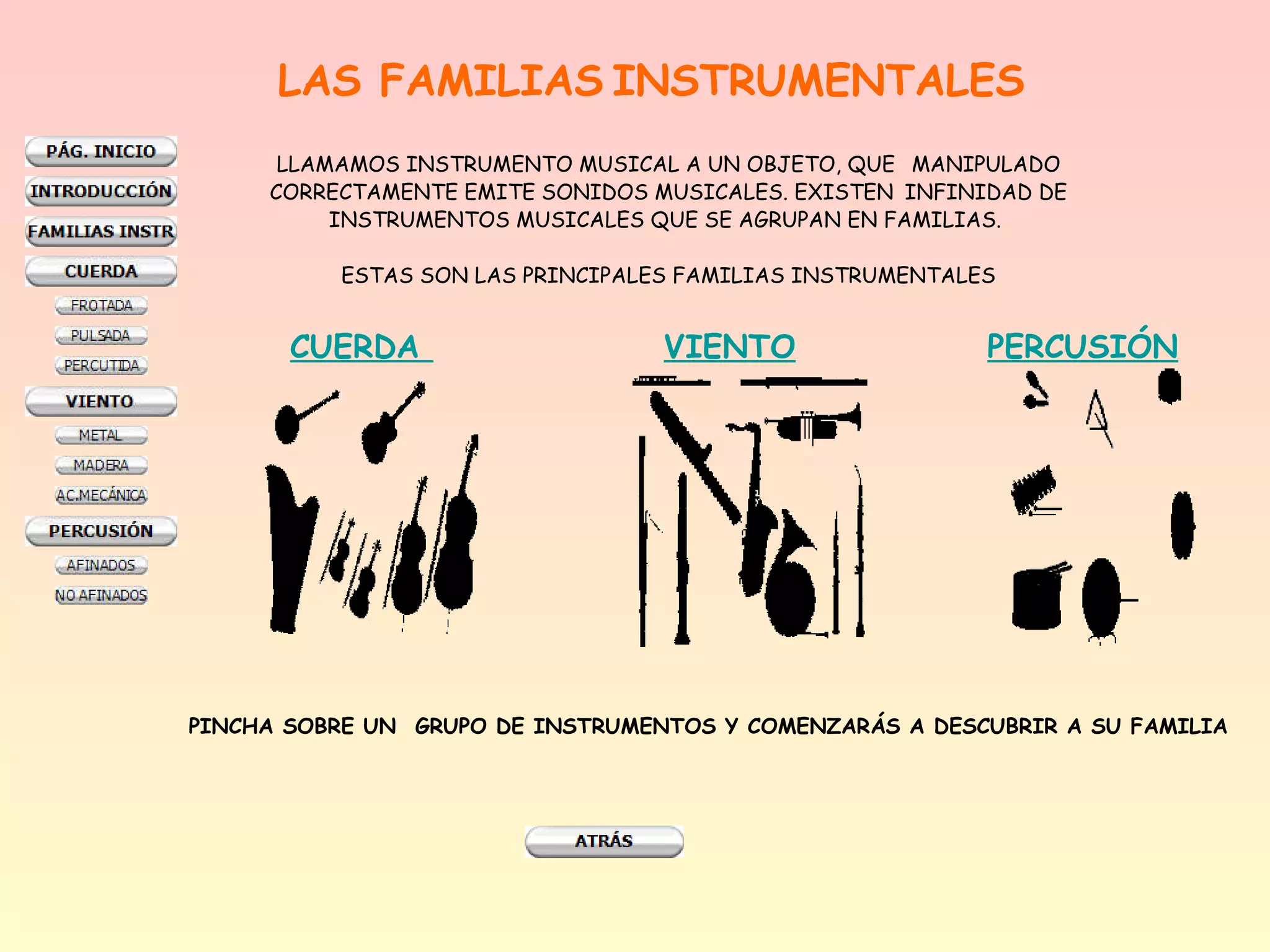 LAS FAMILIAS INSTRUMENTALES
      LLAMAMOS INSTRUMENTO MUSICAL A UN OBJETO, QUE MANIPULADO
     CORRECTAMENTE EMITE SONIDOS MUSICALES. EXISTEN INFINIDAD DE
          INSTRUMENTOS MUSICALES QUE SE AGRUPAN EN FAMILIAS.

           ESTAS SON LAS PRINCIPALES FAMILIAS INSTRUMENTALES


       CUERDA                      VIENTO                  PERCUSIÓN




PINCHA SOBRE UN  GRUPO DE INSTRUMENTOS Y COMENZARÁS A DESCUBRIR A SU FAMILIA
 
