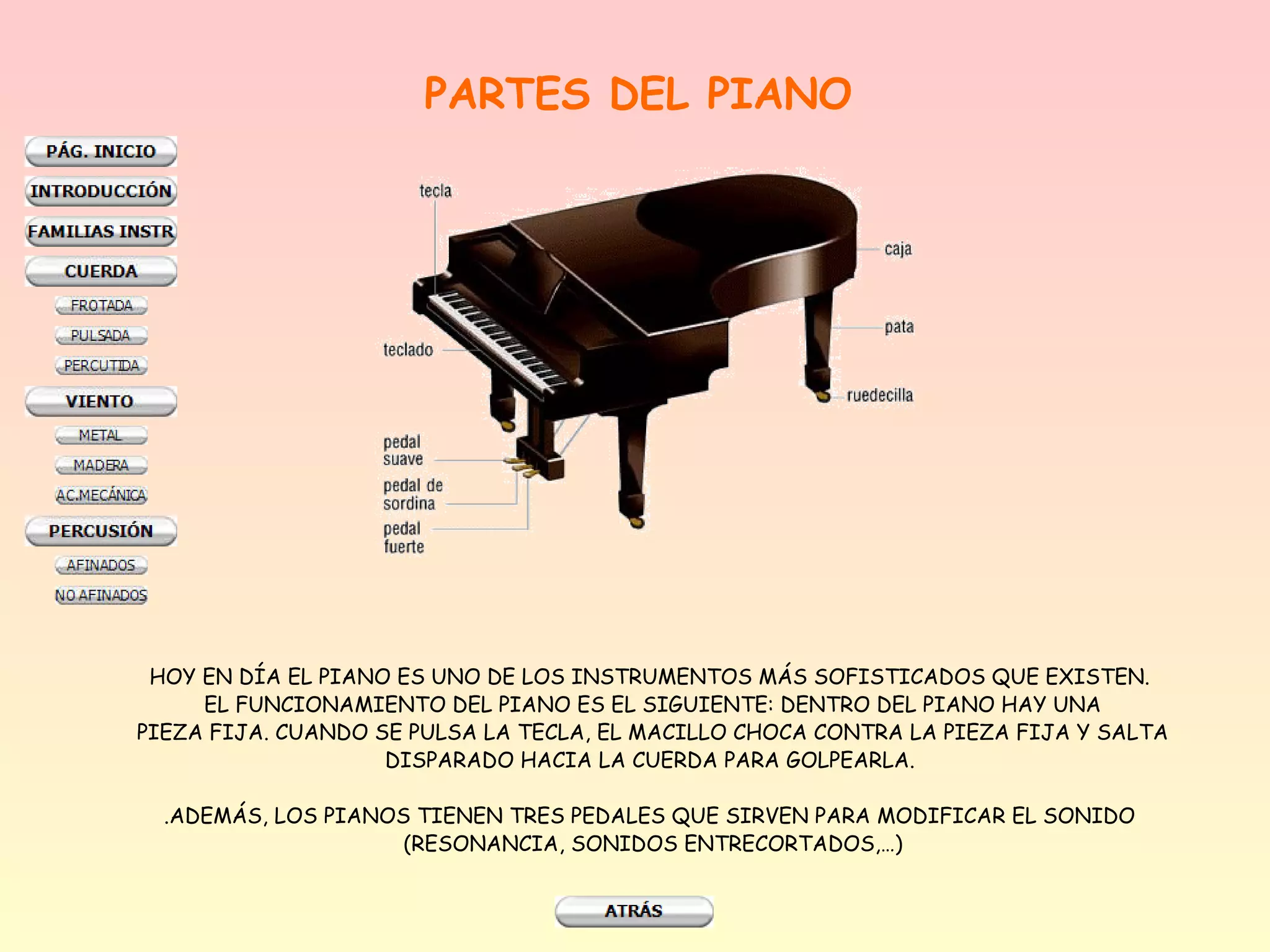 PARTES DEL PIANO




 HOY EN DÍA EL PIANO ES UNO DE LOS INSTRUMENTOS MÁS SOFISTICADOS QUE EXISTEN.
     EL FUNCIONAMIENTO DEL PIANO ES EL SIGUIENTE: DENTRO DEL PIANO HAY UNA
PIEZA FIJA. CUANDO SE PULSA LA TECLA, EL MACILLO CHOCA CONTRA LA PIEZA FIJA Y SALTA
                    DISPARADO HACIA LA CUERDA PARA GOLPEARLA.

  .ADEMÁS, LOS PIANOS TIENEN TRES PEDALES QUE SIRVEN PARA MODIFICAR EL SONIDO
                     (RESONANCIA, SONIDOS ENTRECORTADOS,…)
 