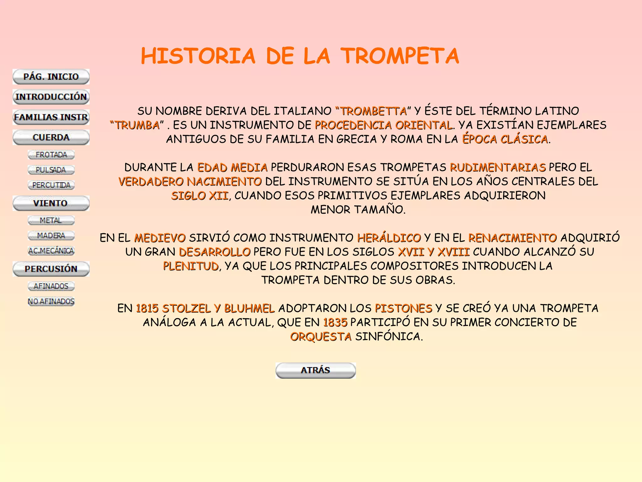 HISTORIA DE LA TROMPETA

     SU NOMBRE DERIVA DEL ITALIANO “TROMBETTA” Y ÉSTE DEL TÉRMINO LATINO
                                    “TROMBETTA
 “TRUMBA” . ES UN INSTRUMENTO DE PROCEDENCIA ORIENTAL. YA EXISTÍAN EJEMPLARES
  TRUMBA                                      ORIENTAL
          ANTIGUOS DE SU FAMILIA EN GRECIA Y ROMA EN LA ÉPOCA CLÁSICA.
                                                              CLÁSICA

   DURANTE LA EDAD MEDIA PERDURARON ESAS TROMPETAS RUDIMENTARIAS PERO EL
  VERDADERO NACIMIENTO DEL INSTRUMENTO SE SITÚA EN LOS AÑOS CENTRALES DEL
         SIGLO XII, CUANDO ESOS PRIMITIVOS EJEMPLARES ADQUIRIERON
                XII
                               MENOR TAMAÑO.

EN EL MEDIEVO SIRVIÓ COMO INSTRUMENTO HERÁLDICO Y EN EL RENACIMIENTO ADQUIRIÓ
    UN GRAN DESARROLLO PERO FUE EN LOS SIGLOS XVII Y XVIII CUANDO ALCANZÓ SU
          PLENITUD, YA QUE LOS PRINCIPALES COMPOSITORES INTRODUCEN LA
          PLENITUD
                         TROMPETA DENTRO DE SUS OBRAS.

  EN 1815 STOLZEL Y BLUHMEL ADOPTARON LOS PISTONES Y SE CREÓ YA UNA TROMPETA
      ANÁLOGA A LA ACTUAL, QUE EN 1835 PARTICIPÓ EN SU PRIMER CONCIERTO DE
                              ORQUESTA SINFÓNICA.
 