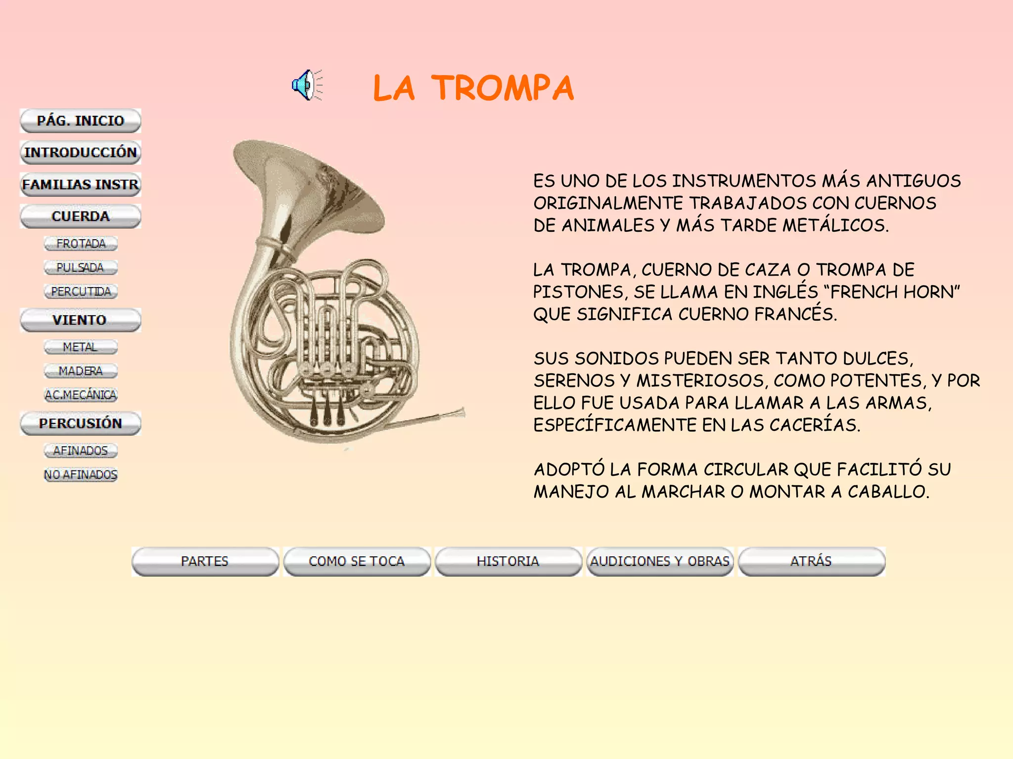 LA TROMPA

       ES UNO DE LOS INSTRUMENTOS MÁS ANTIGUOS
       ORIGINALMENTE TRABAJADOS CON CUERNOS
       DE ANIMALES Y MÁS TARDE METÁLICOS.

       LA TROMPA, CUERNO DE CAZA O TROMPA DE
       PISTONES, SE LLAMA EN INGLÉS “FRENCH HORN”
       QUE SIGNIFICA CUERNO FRANCÉS.

       SUS SONIDOS PUEDEN SER TANTO DULCES,
       SERENOS Y MISTERIOSOS, COMO POTENTES, Y POR
       ELLO FUE USADA PARA LLAMAR A LAS ARMAS,
       ESPECÍFICAMENTE EN LAS CACERÍAS.

       ADOPTÓ LA FORMA CIRCULAR QUE FACILITÓ SU
       MANEJO AL MARCHAR O MONTAR A CABALLO.
 