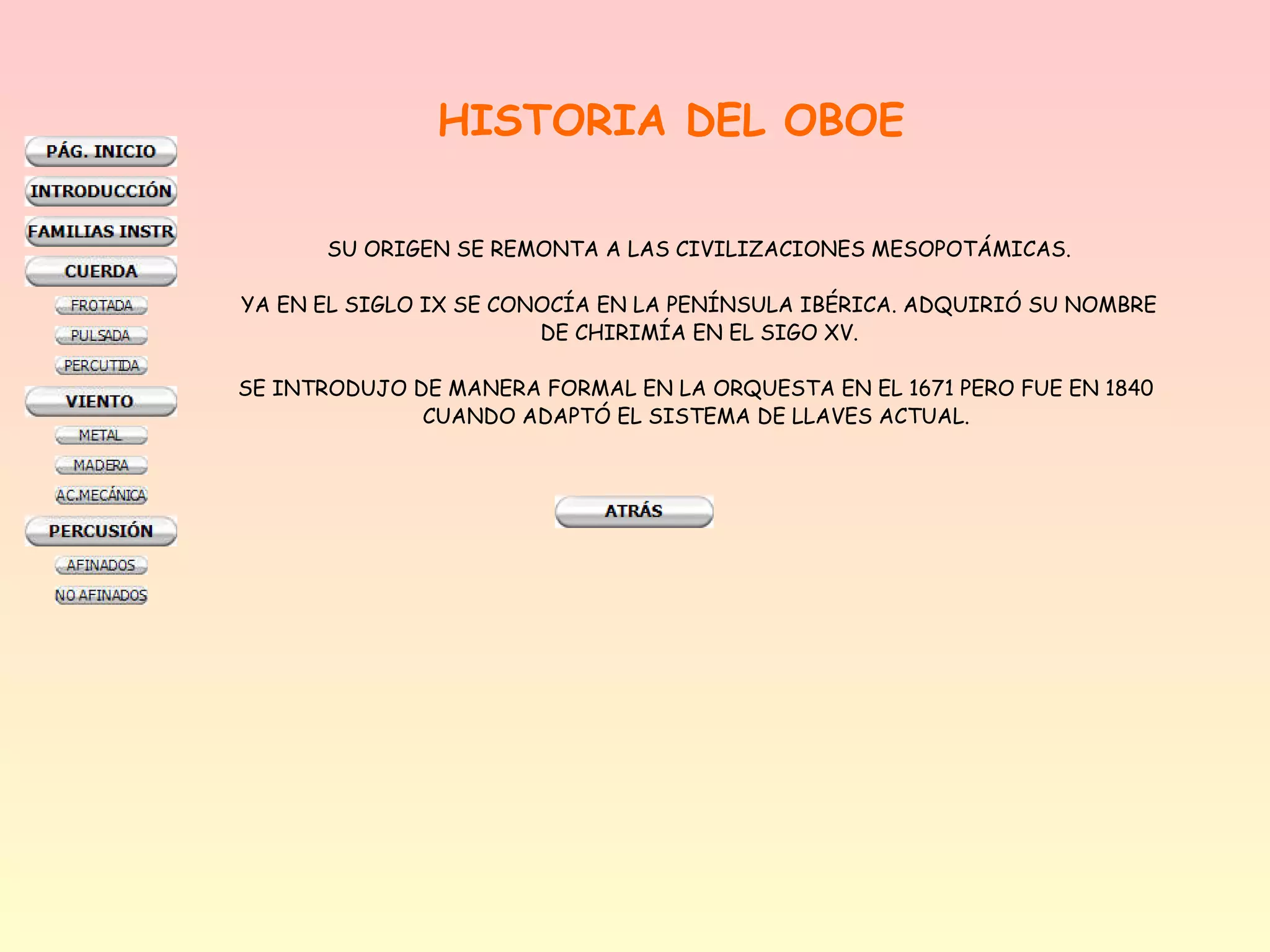 HISTORIA DEL OBOE

       SU ORIGEN SE REMONTA A LAS CIVILIZACIONES MESOPOTÁMICAS.

YA EN EL SIGLO IX SE CONOCÍA EN LA PENÍNSULA IBÉRICA. ADQUIRIÓ SU NOMBRE
                        DE CHIRIMÍA EN EL SIGO XV.

SE INTRODUJO DE MANERA FORMAL EN LA ORQUESTA EN EL 1671 PERO FUE EN 1840
              CUANDO ADAPTÓ EL SISTEMA DE LLAVES ACTUAL.
 