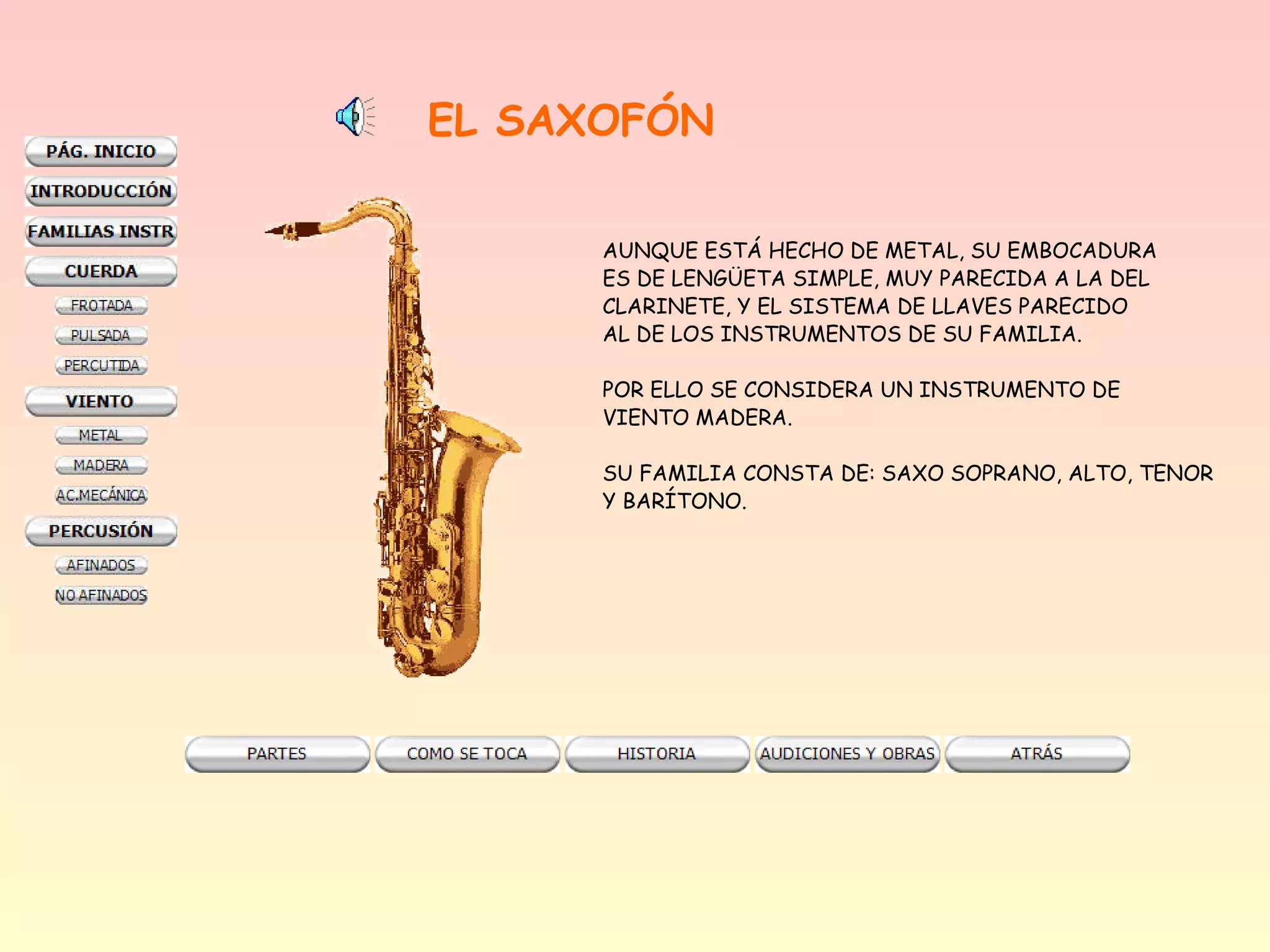 EL SAXOFÓN

      AUNQUE ESTÁ HECHO DE METAL, SU EMBOCADURA
      ES DE LENGÜETA SIMPLE, MUY PARECIDA A LA DEL
      CLARINETE, Y EL SISTEMA DE LLAVES PARECIDO
      AL DE LOS INSTRUMENTOS DE SU FAMILIA.

      POR ELLO SE CONSIDERA UN INSTRUMENTO DE
      VIENTO MADERA.

      SU FAMILIA CONSTA DE: SAXO SOPRANO, ALTO, TENOR
      Y BARÍTONO.
 