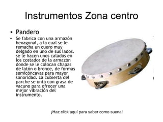 Pandero Se fabrica con una armazón hexagonal, a la cual se le remacha un cuero muy delgado en uno de sus lados. se le hacen unos calados en los costados de la armazón donde se le colocan chapas de latón o bronce, de formas semicóncavas para mayor sonoridad. La cubierta del parche se unta con grasa de vacuno para ofrecer una mejor vibración del instrumento.  Instrumentos Zona centro ¡Haz click aquí para saber como suena! 