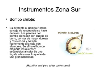 Bombo chilote:  Es diferente al Bombo Nortino, su caja de resonancia se hace de latón. Los parches del bombo se hacen con cueros de burro, por ser de mayor dureza y resistencia y se fijan fuertemente a la caja con alambres. Se afina el bombo mojando los cueros y secándolos al calor de una fogata o brasero, lo que le da una gran sonoridad.      Instrumentos Zona Sur ¡Haz click aquí para saber como suena! 