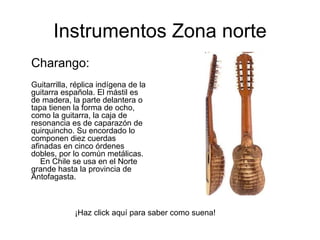 Instrumentos Zona norte Charango: Guitarrilla, réplica indígena de la guitarra española. El mástil es de madera, la parte delantera o tapa tienen la forma de ocho, como la guitarra, la caja de resonancia es de caparazón de quirquincho. Su encordado lo componen diez cuerdas afinadas en cinco órdenes dobles, por lo común metálicas.      En Chile se usa en el Norte grande hasta la provincia de Antofagasta.  ¡Haz click aquí para saber como suena! 