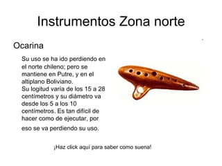 Ocarina  Su uso se ha ido perdiendo en el norte chileno; pero se mantiene en Putre, y en el altiplano Boliviano.  Su logitud varía de los 15 a 28 centímetros y su diámetro va desde los 5 a los 10 centímetros. Es tan difícil de hacer como de ejecutar, por eso se va perdiendo su uso.   Instrumentos Zona norte ¡Haz click aquí para saber como suena! 
