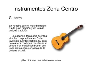 Guitarra En nuestro país el más difundido; Es de gran difusión y de la más antigua tradición.      La española tenía seis cuerdas simples. La primitiva, en Chile, tuvo seis cuerdas dobles. Su caja de madera con boca circular en el centro y un mástil con traste, son unas de las características de la guitarra actual.  Instrumentos Zona Centro ¡Haz click aquí para saber como suena! 