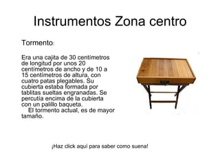 Tormento :  Era una cajita de 30 centímetros de longitud por unos 20 centímetros de ancho y de 10 a 15 centímetros de altura, con cuatro patas plegables. Su cubierta estaba formada por tablitas sueltas engranadas. Se percutía encima de la cubierta con un palillo baqueta.      El tormento actual, es de mayor tamaño.  Instrumentos Zona centro ¡Haz click aquí para saber como suena! 