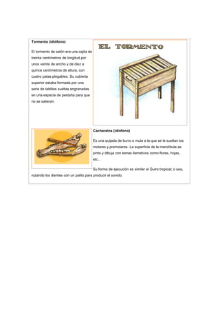 Tormento (idiófono)
El tormento de salón era una cajita de
treinta centímetros de longitud por
unos veinte de ancho y de diez a
quince centímetros de altura, con
cuatro patas plegables. Su cubierta
superior estaba formada por una
serie de tablitas sueltas engranadas
en una especie de pestaña para que
no se salieran.
Cacharaina (idiófono)
Es una quijada de burro o mula a la que se le sueltan los
molares y premolares. La superficie de la mandíbula se
pinta y dibuja con temas llamativos como flores, hojas,
etc...
Su forma de ejecución es similar al Guiro tropical; o sea,
rozando los dientes con un palito para producir el sonido.
 