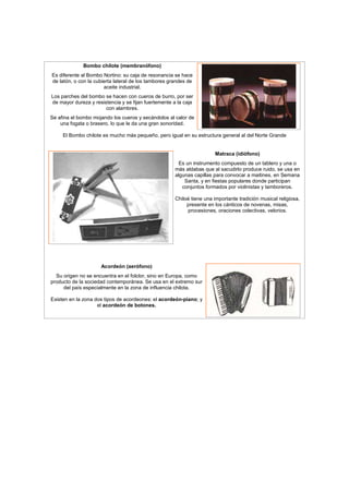 Bombo chilote (membranófono)
Es diferente al Bombo Nortino: su caja de resonancia se hace
de latón, o con la cubierta lateral de los tambores grandes de
aceite industrial.
Los parches del bombo se hacen con cueros de burro, por ser
de mayor dureza y resistencia y se fijan fuertemente a la caja
con alambres.
Se afina el bombo mojando los cueros y secándolos al calor de
una fogata o brasero, lo que le da una gran sonoridad.
El Bombo chilote es mucho más pequeño, pero igual en su estructura general al del Norte Grande
Matraca (idiófono)
Es un instrumento compuesto de un tablero y una o
más aldabas que al sacudirlo produce ruido, se usa en
algunas capillas para convocar a maitines, en Semana
Santa, y en fiestas populares donde participan
conjuntos formados por violinistas y tamboreros.
Chiloé tiene una importante tradición musical religiosa,
presente en los cánticos de novenas, misas,
procesiones, oraciones colectivas, velorios.
Acordeón (aerófono)
Su origen no se encuentra en el folclor, sino en Europa, como
producto de la sociedad contemporánea. Se usa en el extremo sur
del país especialmente en la zona de influencia chilota.
Existen en la zona dos tipos de acordeones: el acordeón-piano; y
el acordeón de botones.
 