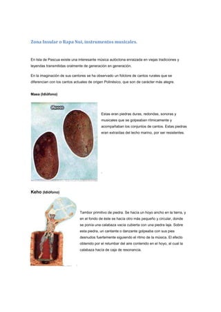 Zona Insular o Rapa Nui, instrumentos musicales.
En Isla de Pascua existe una interesante música autóctona enraizada en viejas tradiciones y
leyendas transmitidas oralmente de generación en generación.
En la imaginación de sus cantores se ha observado un folclore de cantos rurales que se
diferencian con los cantos actuales de origen Polinésico, que son de carácter más alegre.
Maea (Idiófono)
Estas eran piedras duras, redondas, sonoras y
musicales que se golpeaban rítmicamente y
acompañaban los conjuntos de cantos. Estas piedras
eran extraídas del lecho marino, por ser resistentes.
.
Keho (Idiófono)
Tambor primitivo de piedra. Se hacía un hoyo ancho en la tierra, y
en el fondo de éste se hacía otro más pequeño y circular, donde
se ponía una calabaza vacía cubierta con una piedra laja. Sobre
esta piedra, un cantante o danzante golpeaba con sus pies
desnudos fuertemente siguiendo el ritmo de la música. El efecto
obtenido por el retumbar del aire contenido en el hoyo, al cual la
calabaza hacía de caja de resonancia.
 