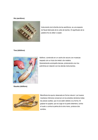 Hio (aerófono)
Instrumento de la familia de los aerófonos, es una especie
de flauta fabricada de la caña de bambú. El significado de la
palabra hio es silbar o soplar.
Tara (Idiófono)
Idiófono, construido en un cacho de vacuno con muescas
raspado con un trozo de metal o de madera.
Generalmente acompaña danzas, produciendo una rica
polirritmia en relación con los demás instrumentos.
Kauaha (idiófono)
Mandíbula de equino desecada en forma natural. Los huesos
maxilares inferiores conservan en los alveólos dentarios todas
las piezas sueltas, que no se salen debido a su forma. Al
golpear la quijada, que se coge en la parte delantera, contra
el suelo o contra la palma de la otra mano, produce dos
sonidos.
 
