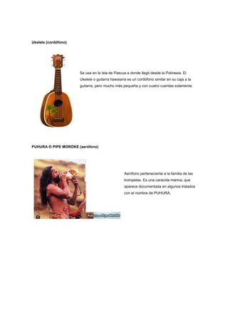 Ukelele (cordófono)
Se usa en la Isla de Pascua a donde llegó desde la Polinesia. El
Ukelele o guitarra hawaiana es un cordófono similar en su caja a la
guitarra, pero mucho más pequeña y con cuatro cuerdas solamente.
PUHURA O PIPE MOROKE (aerófono)
Aerófono perteneciente a la familia de las
trompetas. Es una caracola marina, que
aparece documentada en algunos tratados
con el nombre de PUHURA.
 